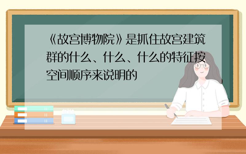 《故宫博物院》是抓住故宫建筑群的什么、什么、什么的特征按空间顺序来说明的