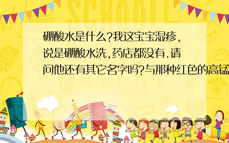 硼酸水是什么?我这宝宝湿疹,说是硼酸水洗,药店都没有.请问他还有其它名字吗?与那种红色的高锰酸甲是一种吗?