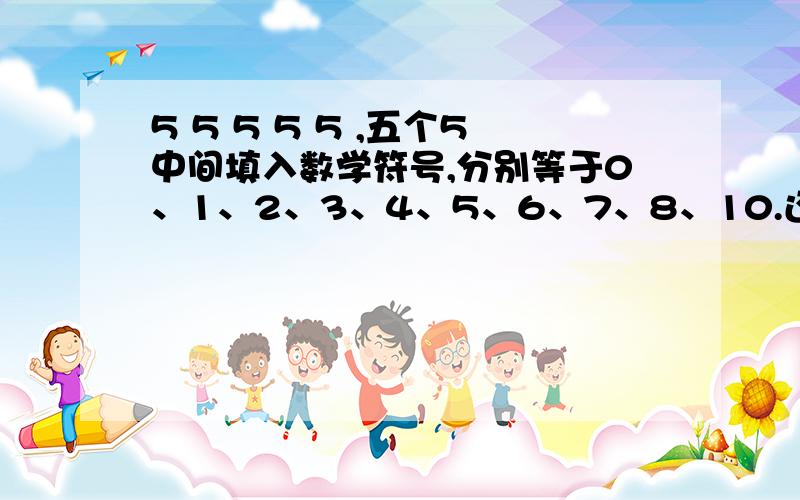 5 5 5 5 5 ,五个5中间填入数学符号,分别等于0、1、2、3、4、5、6、7、8、10.还有9(不好意思,刚才给漏了)