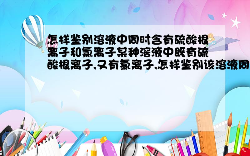 怎样鉴别溶液中同时含有硫酸根离子和氯离子某种溶液中既有硫酸根离子,又有氯离子,怎样鉴别该溶液同时含有两种离子?