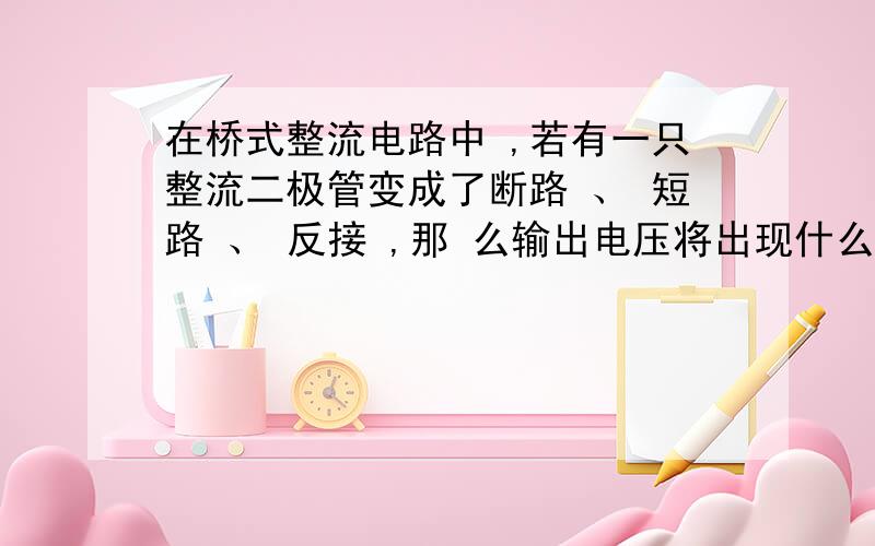 在桥式整流电路中 ,若有一只整流二极管变成了断路 、 短路 、 反接 ,那 么输出电压将出现什么现象