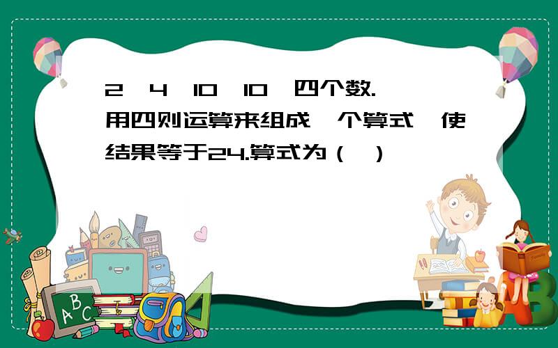 2,4,10,10,四个数.用四则运算来组成一个算式,使结果等于24.算式为（ ）