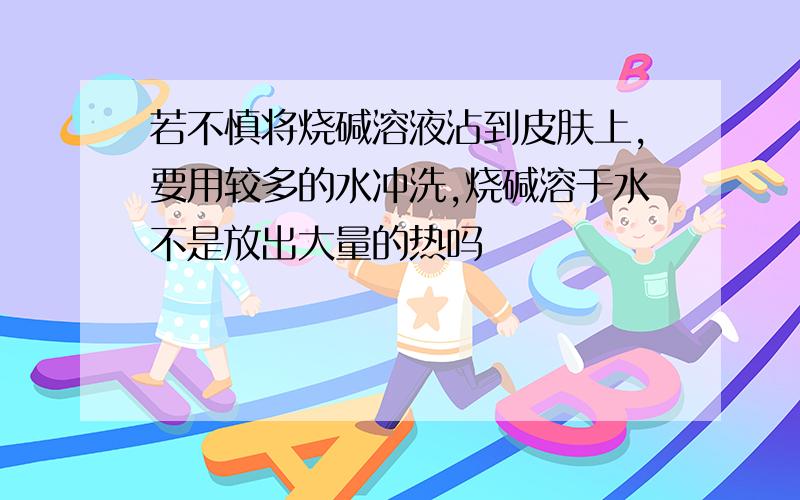 若不慎将烧碱溶液沾到皮肤上,要用较多的水冲洗,烧碱溶于水不是放出大量的热吗