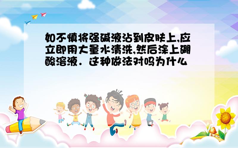 如不慎将强碱液沾到皮肤上,应立即用大量水清洗,然后涂上硼酸溶液．这种做法对吗为什么