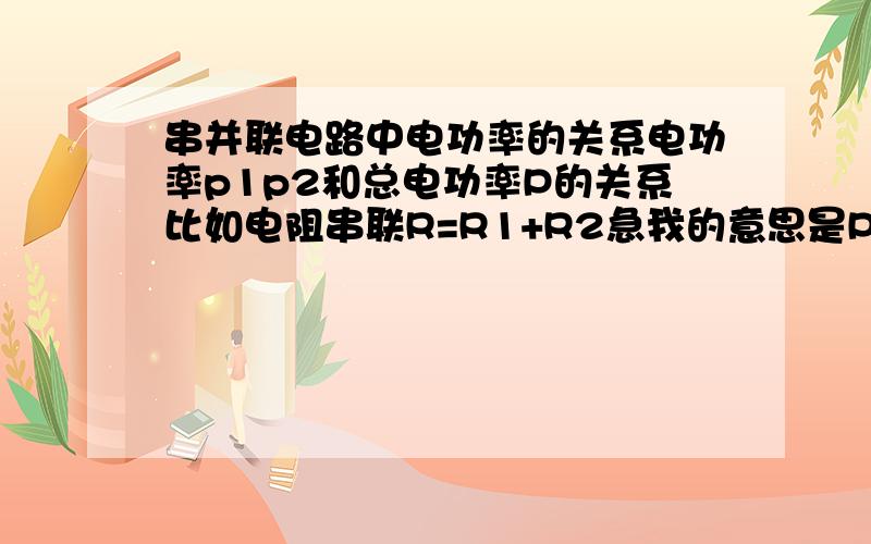 串并联电路中电功率的关系电功率p1p2和总电功率P的关系比如电阻串联R=R1+R2急我的意思是P总和P1,P2的关系,电流电阻等因素保持不变电阻的只是举例说明格式