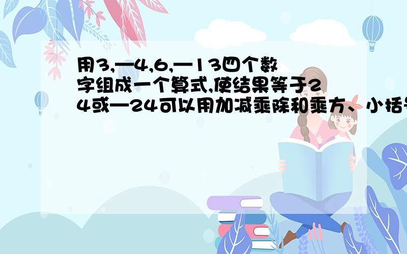 用3,—4,6,—13四个数字组成一个算式,使结果等于24或—24可以用加减乘除和乘方、小括号,每个数字不能重复出现