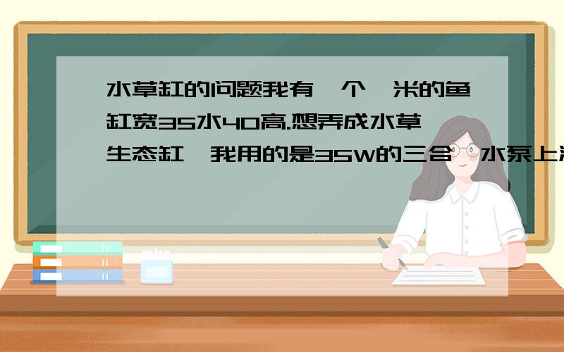 水草缸的问题我有一个一米的鱼缸宽35水40高.想弄成水草生态缸,我用的是35W的三合一水泵上滤,有5厘米的底沙沙粒大小是1厘米左右.1.怎么弄才能不换水或者很少换水比如几个月换一部分水.2