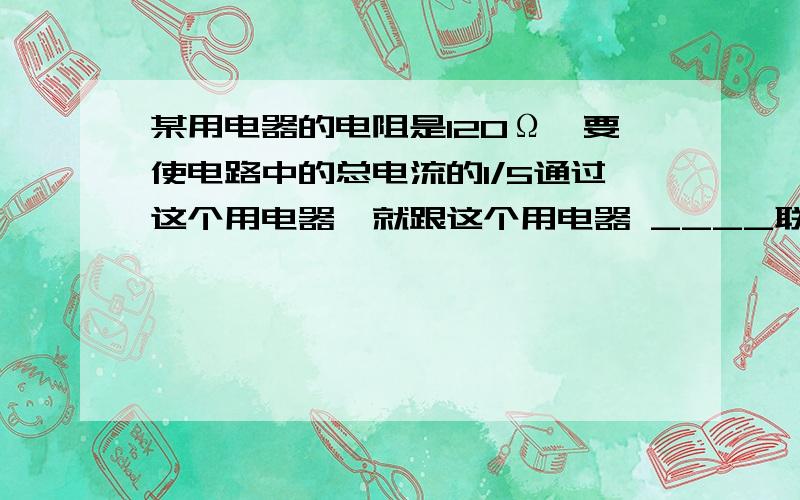 某用电器的电阻是120Ω,要使电路中的总电流的1/5通过这个用电器,就跟这个用电器 ____联一个_____Ω的电阻；若要使用电器两端的电压是总电压的1/5,则应跟这个用电器______联一个______Ω的电阻．