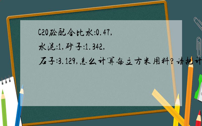 C20砼配合比水：0.47,水泥：1,砂子：1.342,石子:3.129,怎么计算每立方米用料?请把计算过程写出来,