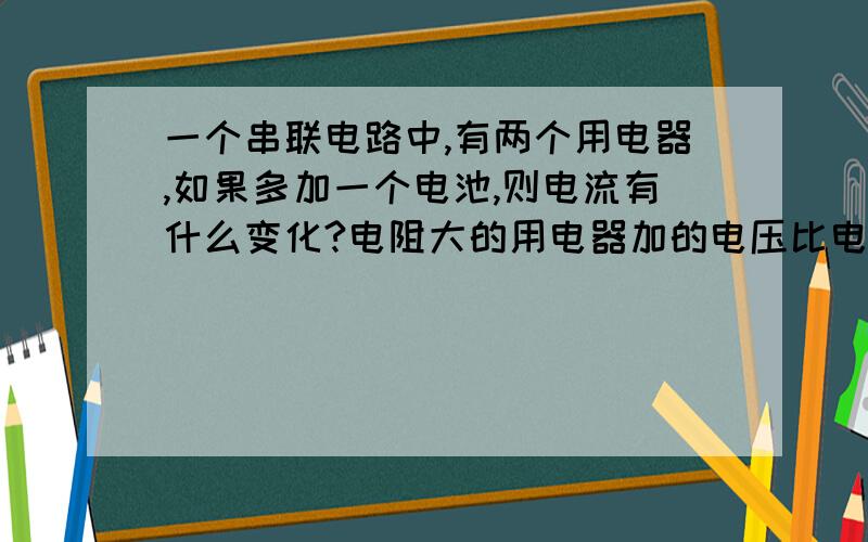 一个串联电路中,有两个用电器,如果多加一个电池,则电流有什么变化?电阻大的用电器加的电压比电阻小的用电器加的电压多么?