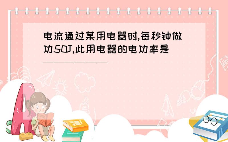 电流通过某用电器时,每秒钟做功50J,此用电器的电功率是——————