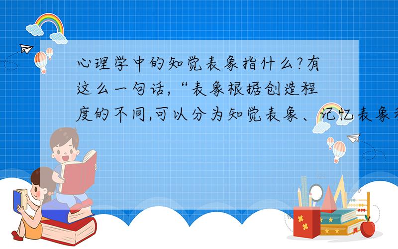 心理学中的知觉表象指什么?有这么一句话,“表象根据创造程度的不同,可以分为知觉表象、记忆表象和想象表象”,请问你其中的“知觉表象“是什么含义?谢谢~不过麻烦把“行程”改成“形