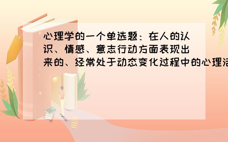 心理学的一个单选题：在人的认识、情感、意志行动方面表现出来的、经常处于动态变化过程中的心理活动称为（ ）A 心理状态 B 心理特征 C D 个性心理要求不仅要有答案,还要有解释,我很郁