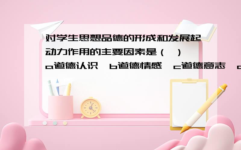 对学生思想品德的形成和发展起动力作用的主要因素是（ ） a道德认识,b道德情感,c道德意志,d道德行为