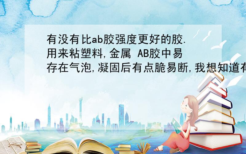 有没有比ab胶强度更好的胶.用来粘塑料,金属 AB胶中易存在气泡,凝固后有点脆易断,我想知道有没有性质比这更好的胶