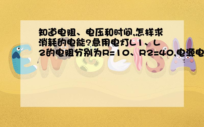 知道电阻、电压和时间,怎样求消耗的电能?急用电灯L1、L2的电阻分别为R=10、R2=40,电源电压U=20V,通电10min,求:灯L1、L2消耗的电能各为多少?电流所做的功各为多少?