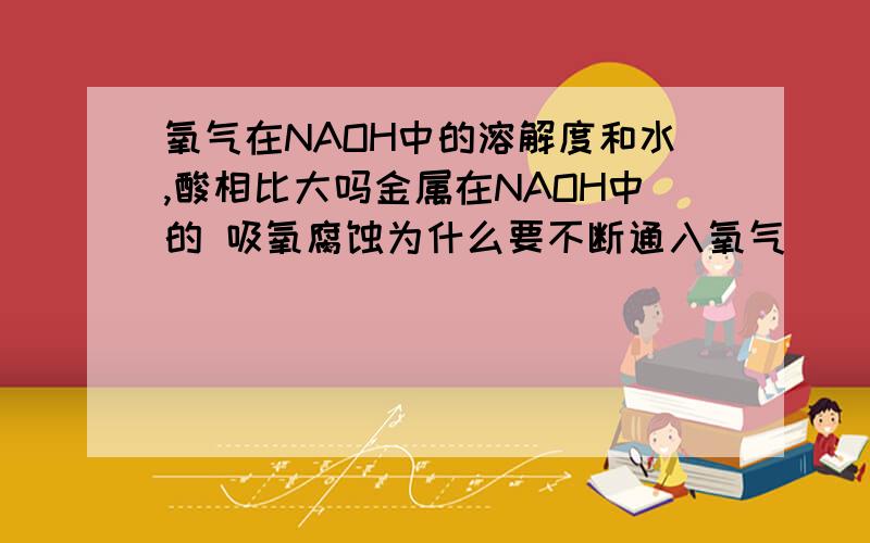 氧气在NAOH中的溶解度和水,酸相比大吗金属在NAOH中的 吸氧腐蚀为什么要不断通入氧气