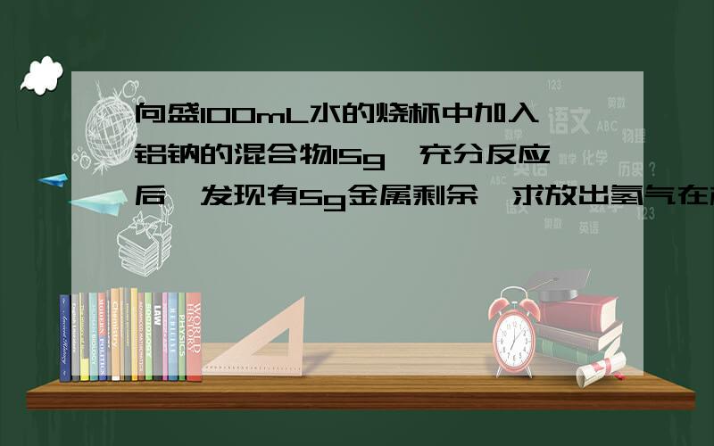 向盛100mL水的烧杯中加入铝钠的混合物15g,充分反应后,发现有5g金属剩余,求放出氢气在标准状况下的体积