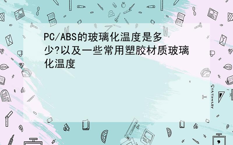 PC/ABS的玻璃化温度是多少?以及一些常用塑胶材质玻璃化温度