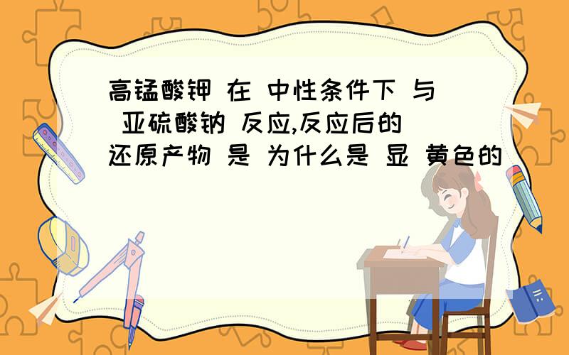 高锰酸钾 在 中性条件下 与 亚硫酸钠 反应,反应后的 还原产物 是 为什么是 显 黄色的