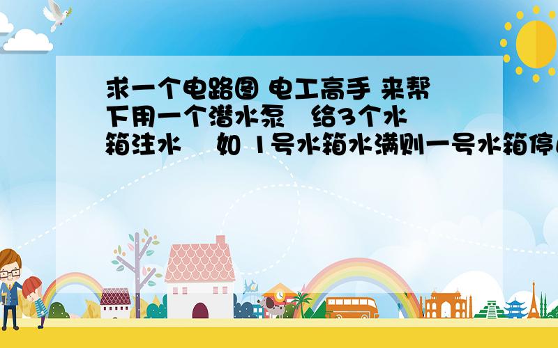 求一个电路图 电工高手 来帮下用一个潜水泵   给3个水箱注水    如 1号水箱水满则一号水箱停止进水    二号,三号仍继续注水；二号水箱水满,一号,三号仍继续注水,前提没有PLC,求 这个的电路