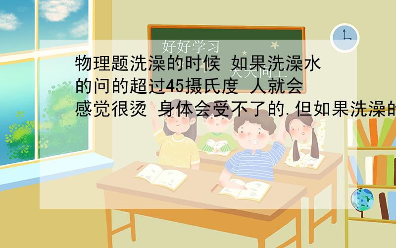 物理题洗澡的时候 如果洗澡水的问的超过45摄氏度 人就会感觉很烫 身体会受不了的.但如果洗澡的时候 如果洗澡水的问的超过45摄氏度 人就会感觉很烫 身体会受不了的.但如果在桑拿浴房里,