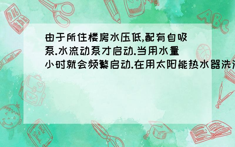 由于所住楼房水压低,配有自吸泵.水流动泵才启动.当用水量小时就会频繁启动.在用太阳能热水器洗澡时,由于水泵频繁启动,水压力忽高忽低,淋浴喷头的水温忽冷忽热.洗不好澡.有办法解决吗?