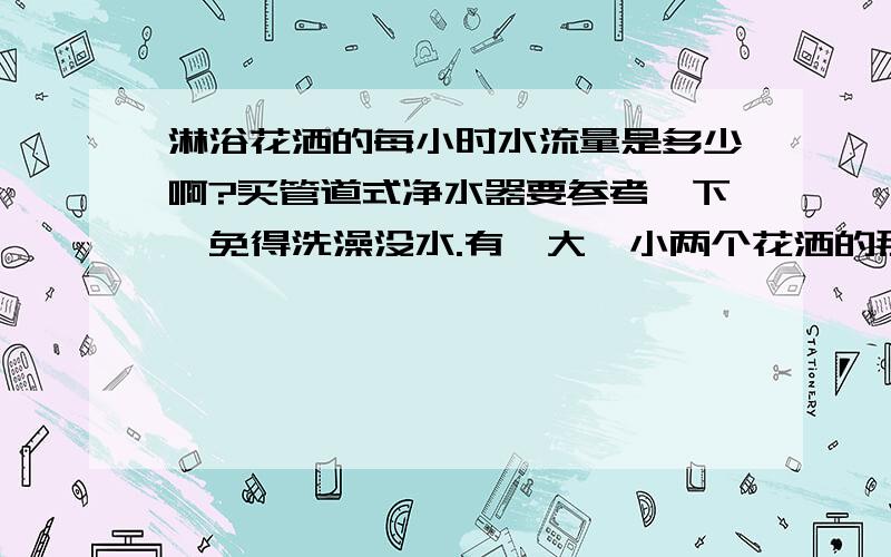 淋浴花洒的每小时水流量是多少啊?买管道式净水器要参考一下,免得洗澡没水.有一大一小两个花洒的那种淋浴龙头我住9楼,总14层,我只知道开龙头放水,水压谁会去测?安装净水器时候安装人员