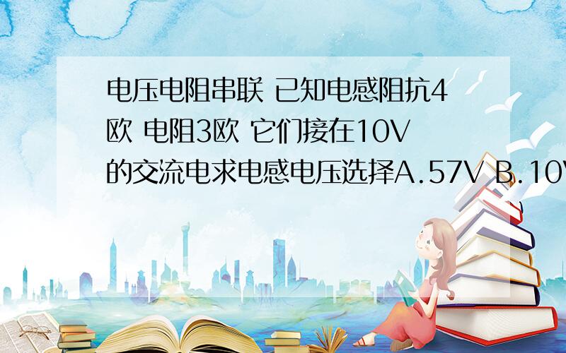 电压电阻串联 已知电感阻抗4欧 电阻3欧 它们接在10V的交流电求电感电压选择A.57V B.10V C.8V D.4V