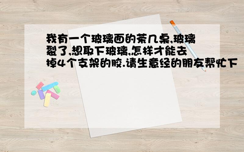 我有一个玻璃面的茶几桌,玻璃裂了,想取下玻璃,怎样才能去掉4个支架的胶.请生意经的朋友帮忙下