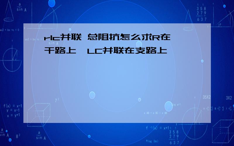 rlc并联 总阻抗怎么求R在干路上,LC并联在支路上