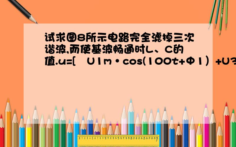 试求图8所示电路完全滤掉三次谐波,而使基波畅通时L、C的值.u=[　U1m·cos(100t+Φ1）+U3m·cos(300t+Φ3）］已知C1=0.25μF,u=[　U1m·cos(100t+Φ1）+U3m·cos(300t+Φ3）］