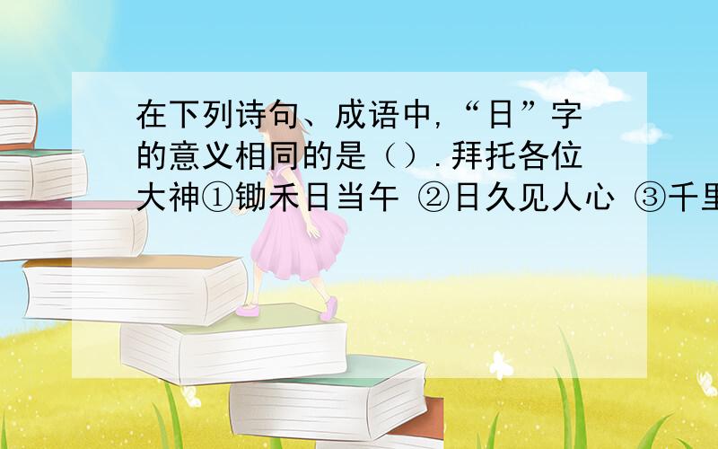 在下列诗句、成语中,“日”字的意义相同的是（）.拜托各位大神①锄禾日当午 ②日久见人心 ③千里江陵一日还 ④夜以继日 ⑤王师北定中原日 ⑥日出江花红胜火 A.①⑥ B.②⑤ C.①④ D.③⑤