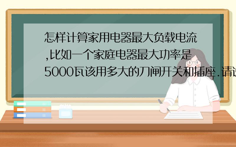 怎样计算家用电器最大负载电流,比如一个家庭电器最大功率是5000瓦该用多大的刀闸开关和插座.请说明是如何计算的,如果是380伏的7.5千瓦的电机,最大电流是多少,