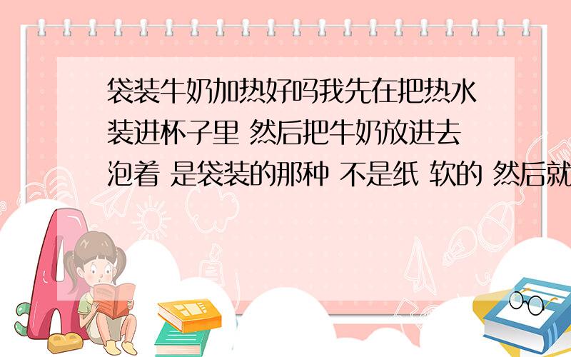 袋装牛奶加热好吗我先在把热水装进杯子里 然后把牛奶放进去泡着 是袋装的那种 不是纸 软的 然后就是泡一节课 之后就会暖了 请问这样泡 喝下去好吗 因为这不是我喝 是给我喜欢的人喝