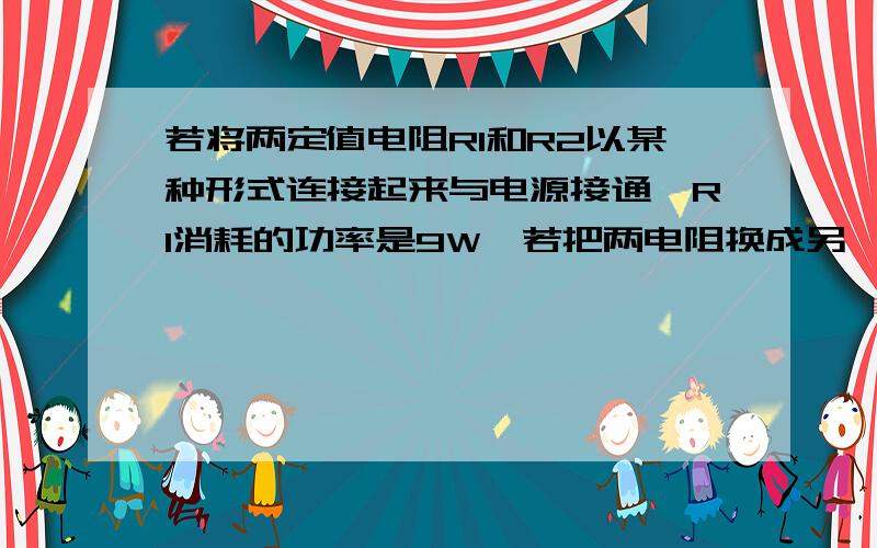 若将两定值电阻R1和R2以某种形式连接起来与电源接通,R1消耗的功率是9W,若把两电阻换成另一种形式连接后,仍与该电源接通,则R1消耗的功率16W,且通过R2的电流是4A,设电源电压不变,那么电源电