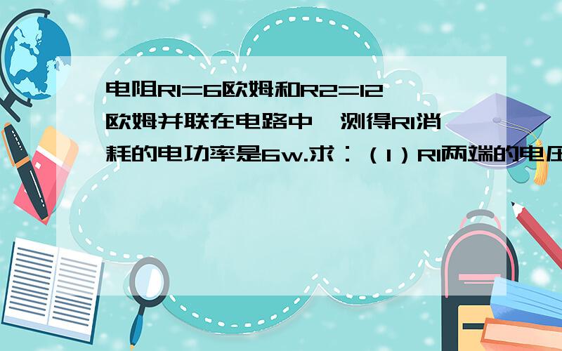 电阻R1=6欧姆和R2=12欧姆并联在电路中,测得R1消耗的电功率是6w.求：（1）R1两端的电压是多少?（2）R1和R2消耗的总电功率是多少?