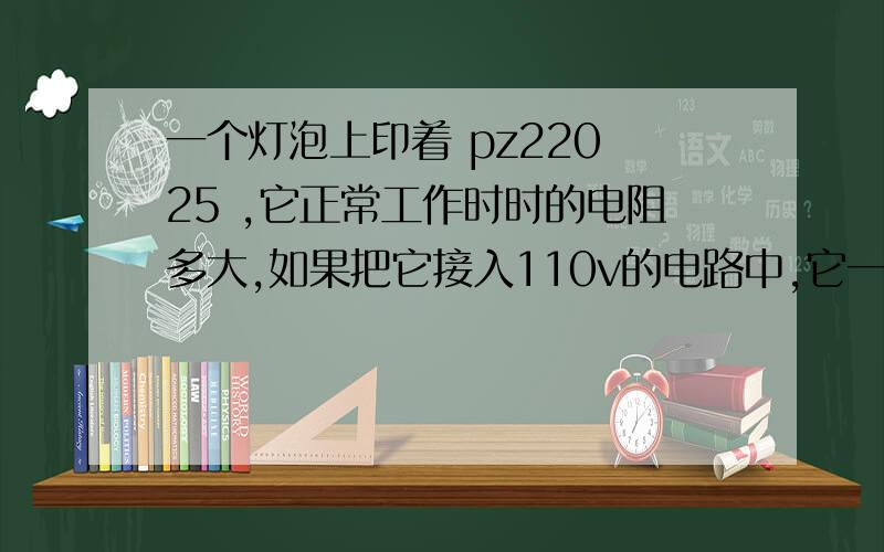 一个灯泡上印着 pz220 25 ,它正常工作时时的电阻多大,如果把它接入110v的电路中,它一个灯泡上印着 pz220 25    ,它正常工作时时的电阻多大,如果把它接入110v的电路中,它实际消耗的电工率为多少