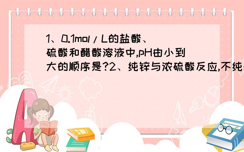 1、0.1mol/L的盐酸、硫酸和醋酸溶液中,pH由小到大的顺序是?2、纯锌与浓硫酸反应,不纯的锌与浓硫酸反应,比较二者的反应速率.说明为什么?3、氨气与硫酸的反应方程.