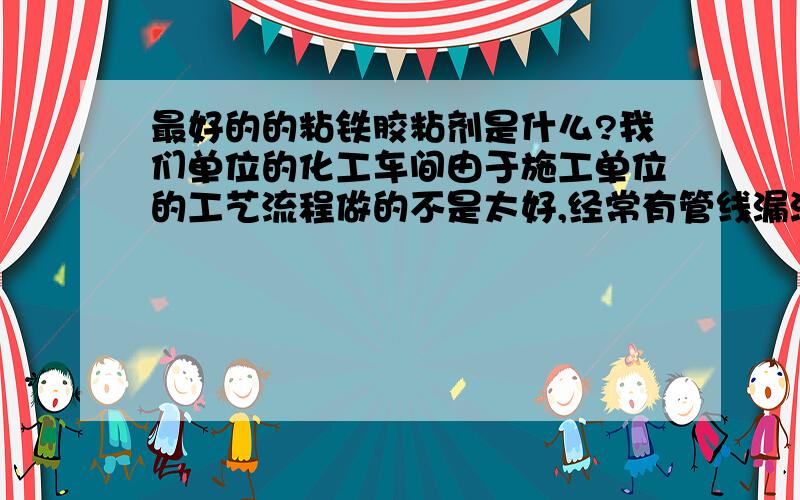 最好的的粘铁胶粘剂是什么?我们单位的化工车间由于施工单位的工艺流程做的不是太好,经常有管线漏液的情况,如果用电焊焊接既麻烦有耽误时间,听说现在有种很好的胶粘剂可以粘铁,强度