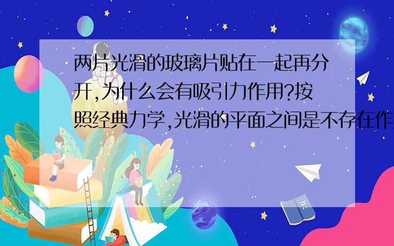 两片光滑的玻璃片贴在一起再分开,为什么会有吸引力作用?按照经典力学,光滑的平面之间是不存在作用力的啊 为什么越是光滑的两片玻璃片我将他们贴在一起再分开会感觉明显的有引力在作