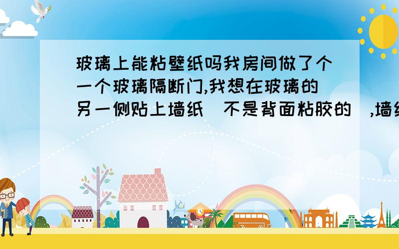 玻璃上能粘壁纸吗我房间做了个一个玻璃隔断门,我想在玻璃的另一侧贴上墙纸（不是背面粘胶的）,墙纸是需要涂胶的那种,