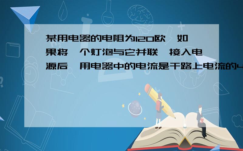 某用电器的电阻为120欧,如果将一个灯泡与它并联,接入电源后,用电器中的电流是干路上电流的4/5,求该灯泡的电阻值?480Ω）