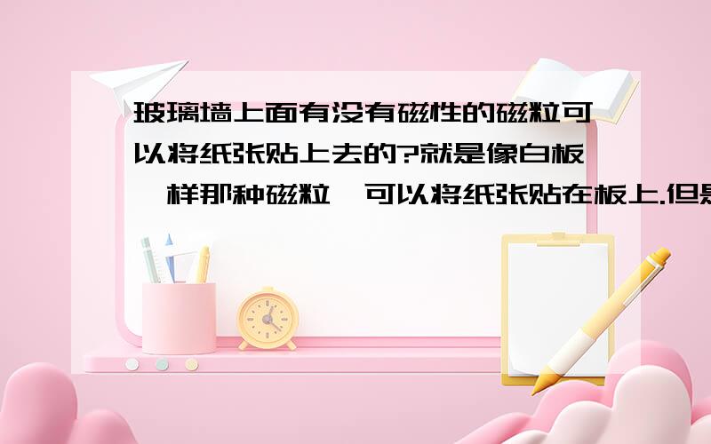 玻璃墙上面有没有磁性的磁粒可以将纸张贴上去的?就是像白板一样那种磁粒,可以将纸张贴在板上.但是玻璃墙本来就没有磁性,有什么办法?