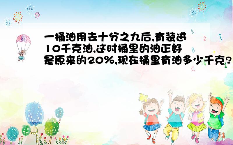 一桶油用去十分之九后,有装进10千克油,这时桶里的油正好是原来的20％,现在桶里有油多少千克?