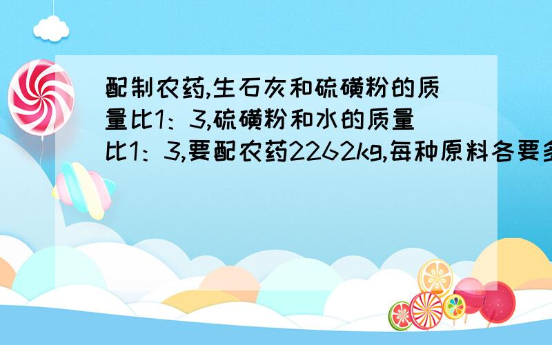 配制农药,生石灰和硫磺粉的质量比1：3,硫磺粉和水的质量比1：3,要配农药2262kg,每种原料各要多少千克?一元一次方程解答哈~