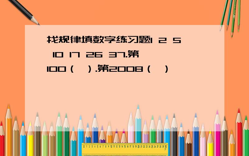 找规律填数字练习题1 2 5 10 17 26 37.第100（ ）.第2008（ ）