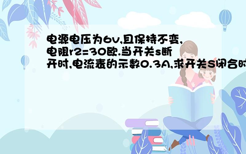 电源电压为6v,且保持不变,电阻r2=30欧.当开关s断开时,电流表的示数0.3A,求开关S闭合时的电流表示数今天一定要,我会非常感谢