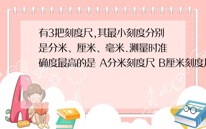 有3把刻度尺,其最小刻度分别是分米、厘米、毫米.测量时准确度最高的是 A分米刻度尺 B厘米刻度尺 C毫米刻有3把刻度尺,其最小刻度分别是分米、厘米、毫米.测量时准确度最高的是《》A分米