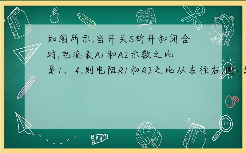 如图所示,当开关S断开和闭合时,电流表A1和A2示数之比是1：4,则电阻R1和R2之比从左往右,圆1是A1,圆2是A2,第一个长方形是R1,第二个长方形是R2求详细过程题目打错了，应该是   电流表A1和A2示数